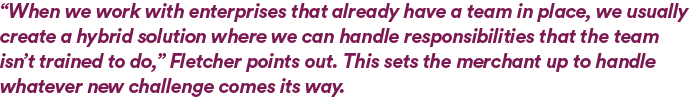 “When we work with enterprises that already have a team in place, we usually create a hybrid solution where we can handle responsibilities that the team isn’t trained to do,” Fletcher points out. This sets the merchant up to handle whatever new challenge comes its way. 